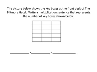 The picture below shows the key boxes at the front desk of The
Biltmore Hotel. Write a multiplication sentence that represents
the number of key boxes shown below.
________________ x________________ = ___________________
 