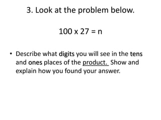 3. Look at the problem below.
100 x 27 = n
• Describe what digits you will see in the tens
and ones places of the product. Show and
explain how you found your answer.
 
