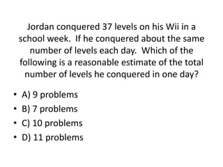 Jordan conquered 37 levels on his Wii in a
school week. If he conquered about the same
number of levels each day. Which of the
following is a reasonable estimate of the total
number of levels he conquered in one day?
• A) 9 problems
• B) 7 problems
• C) 10 problems
• D) 11 problems
 