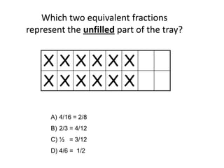 Which two equivalent fractions
represent the unfilled part of the tray?
X X X X X X
X X X X X X
A) 4/16 = 2/8
B) 2/3 = 4/12
C) ½ = 3/12
D) 4/6 = 1/2
 