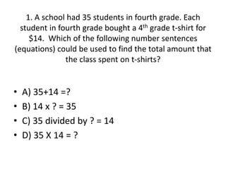 1. A school had 35 students in fourth grade. Each
student in fourth grade bought a 4th grade t-shirt for
$14. Which of the following number sentences
(equations) could be used to find the total amount that
the class spent on t-shirts?
• A) 35+14 =?
• B) 14 x ? = 35
• C) 35 divided by ? = 14
• D) 35 X 14 = ?
 