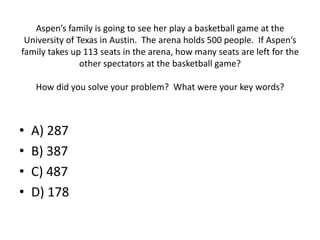 Aspen’s family is going to see her play a basketball game at the
University of Texas in Austin. The arena holds 500 people. If Aspen’s
family takes up 113 seats in the arena, how many seats are left for the
other spectators at the basketball game?
How did you solve your problem? What were your key words?
• A) 287
• B) 387
• C) 487
• D) 178
 