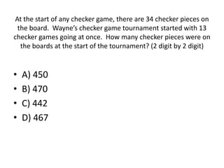 At the start of any checker game, there are 34 checker pieces on
the board. Wayne’s checker game tournament started with 13
checker games going at once. How many checker pieces were on
the boards at the start of the tournament? (2 digit by 2 digit)
• A) 450
• B) 470
• C) 442
• D) 467
 