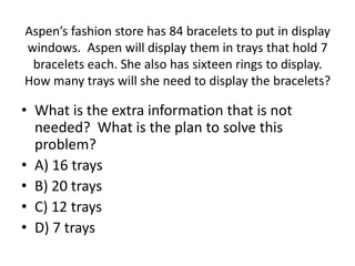 • What is the extra information that is not
needed? What is the plan to solve this
problem?
• A) 16 trays
• B) 20 trays
• C) 12 trays
• D) 7 trays
Aspen’s fashion store has 84 bracelets to put in display
windows. Aspen will display them in trays that hold 7
bracelets each. She also has sixteen rings to display.
How many trays will she need to display the bracelets?
 