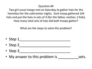 Question #4
Two girl scout troops met on Saturday to gather hats for the
homeless for the cold winter nights. Each troop gathered 144
hats and put the hats in sets of 4 (for the father, mother, 2 kids).
How many total sets of hats did both troops gather?
What are the steps to solve this problem?
• Step 1_________________________
• Step 2_________________________
• Step 3_________________________
• My answer to this problem is __________sets.
 