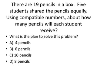 • What is the plan to solve this problem?
• A) 4 pencils
• B) 6 pencils
• C) 10 pencils
• D) 8 pencils
There are 19 pencils in a box. Five
students shared the pencils equally.
Using compatible numbers, about how
many pencils will each student
receive?
 