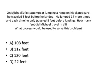 On Michael’s first attempt at jumping a ramp on his skateboard,
he traveled 8 feet before he landed. He jumped 14 more times
and each time he only traveled 8 feet before landing. How many
feet did Michael travel in all?
What process would be used to solve this problem?
• A) 108 feet
• B) 112 feet
• C) 120 feet
• D) 22 feet
 