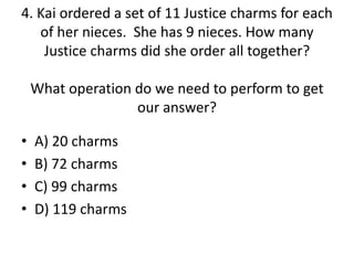 4. Kai ordered a set of 11 Justice charms for each
of her nieces. She has 9 nieces. How many
Justice charms did she order all together?
What operation do we need to perform to get
our answer?
• A) 20 charms
• B) 72 charms
• C) 99 charms
• D) 119 charms
 