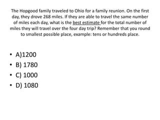 The Hopgood family traveled to Ohio for a family reunion. On the first
day, they drove 268 miles. If they are able to travel the same number
of miles each day, what is the best estimate for the total number of
miles they will travel over the four day trip? Remember that you round
to smallest possible place, example: tens or hundreds place.
• A)1200
• B) 1780
• C) 1000
• D) 1080
 