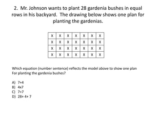 2. Mr. Johnson wants to plant 28 gardenia bushes in equal
rows in his backyard. The drawing below shows one plan for
planting the gardenias.
X X X X X X X
X X X X X X X
X X X X X X X
X X X X X X X
Which equation (number sentence) reflects the model above to show one plan
For planting the gardenia bushes?
A) 7+4
B) 4x7
C) 7+7
D) 28+ 4+ 7
 