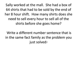Sally worked at the mall. She had a box of
64 shirts that had to be sold by the end of
her 8 hour shift. How many shirts does she
need to sell every hour to sell all of the
shirts before she goes home?
Write a different number sentence that is
in the same fact family as the problem you
just solved?
 