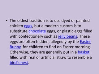 The oldest tradition is to use dyed or painted chicken eggs, but a modern custom is to substitute chocolate eggs, or plastic eggs filled with confectionery such as jelly beans. These eggs are often hidden, allegedly by the Easter Bunny, for children to find on Easter morning. Otherwise, they are generally put in a basket filled with real or artificial straw to resemble a bird's nest.