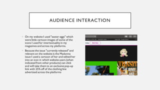 AUDIENCE INTERACTION
• On my website I used "easter eggs" which
were little cartoon images of some of the
icons I used for intertextuality in my
magazines and across my platforms.
• Because the issue "currently released" and
relevant on the website is the Madonna
issue I used a cartoon of her and edited her
into an icon in which website users (when
indicated from other products) can click
and will take them to an exclusive pop-up
link with 25% off of the clothing line
advertised across the platforms