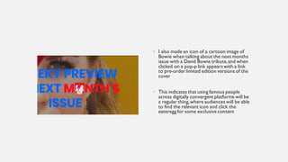• I also made an icon of a cartoon image of
Bowie when talking about the next months
issue with a David Bowie tribute,and when
clicked on a pop-p link appears with a link
to pre-order limited edition versions of the
cover
• This indicates that using famous people
across digitally convergent platforms will be
a regular thing,where audiences will be able
to find the relevant icon and click the
eateregg for some exclusive content