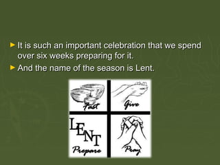 ► It is such an important celebration that we spendIt is such an important celebration that we spend
over six weeks preparing for it.over six weeks preparing for it.
► And the name of the season is Lent.And the name of the season is Lent.
 