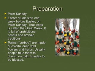 PreparationPreparation
► Palm SundayPalm Sunday
► Easter rituals start oneEaster rituals start one
week before Easter, onweek before Easter, on
Palm Sunday. That weekPalm Sunday. That week
is called the Great Week. Itis called the Great Week. It
is full of prohibitions,is full of prohibitions,
beliefs and archaicbeliefs and archaic
traditions.traditions.
► Palms (“verbos”) are madePalms (“verbos”) are made
of colorful dried wildof colorful dried wild
flowers and herbs. Usuallyflowers and herbs. Usually
people take them topeople take them to
church on palm Sunday tochurch on palm Sunday to
be blessed.be blessed.
 