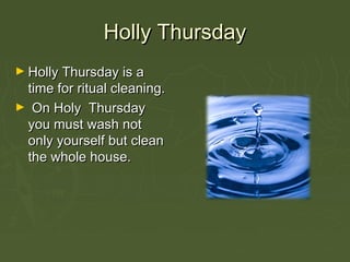 Holly ThursdayHolly Thursday
► Holly Thursday is aHolly Thursday is a
time for ritual cleaning.time for ritual cleaning.
► On Holy ThursdayOn Holy Thursday
you must wash notyou must wash not
only yourself but cleanonly yourself but clean
the whole house.the whole house.
 