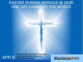 EASTER SUNDAY SERVICE @ 10:00
        ONE DAY CHANGED THE WORLD




             ●  PRAISE AND WORSHIP SERVICE

 APR 8
               ●SIGN TEAM PERFORMANCE

               ●EASTER MESSAGE


http://WWW.THEPENTECOSTALSOFLAKEWALES.ORG/
 