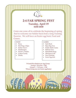 2-4 FAR SPRING FEST
                   Tuesday, April 19
                           1630-1830
Come one come all to celebrate the beginning of spring
And to welcome our Soldier back from a long Training
Exercise. We will have an Easter egg hunt, Food and
Games.
  FOOD                                    GAMES
   Pizza                                  Sack Rack
   Hot Dogs, Chips                        Bean Bag Toss
   Indian Taco’s                          Kiddy Strike Game
   Hamburgers                             Balloon Toss
   Nacho’s, Pickles                       Basketball Hoop
   Cotton Candy                           Miniature Golf
   Drinks                                 Face Painting
                                             Easter Egg hunt



                3 Grand Prize Baskets per Age Group
                       Group 1: 0-6 years – 1700
                      Group 2: - 7-12 years – 1730
               *Please bring your own Easter egg Basket
 
