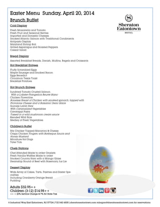 Easter Menu Sunday, April 20, 2014
Brunch Buffet
Cold Display
Fresh Mozzarella and Tomato
Fresh Fruit and Seasonal Berries
Imported and Domestic Cheeses
Smoked Atlantic Salmon with Traditional Condiments
Antipasto Display
Maryland Shrimp Boil
Grilled Asparagus and Roasted Peppers
Caesar Salad
Bread Display
Assorted Breakfast Breads, Danish, Muffins, Bagels and Croissants
Hot Breakfast Entrees
Fluffy Scrambled Eggs
Maple Sausage and Smoked Bacon
Eggs Benedict
Cinnamon Texas Toast
Breakfast Potatoes
Hot Brunch Entrees
Sundried Tomato Crusted Salmon
With a Lobster-Frangelica Beurre Blanc
Chicken Florentine
Boneless Breast of Chicken with sautéed spinach; topped with
Provolone Cheese and a Balsamic Demi Glace
Guiness Lamb Stew
With Caramelized Vegetables
Cavatappi Pasta
Tossed in a wild mushroom cream sauce
Blended Wild Rice
Medley of Fresh Vegetables
Children’s Buffet
Ritz Cracker Topped Macaroni & Cheese
Crispy Chicken Fingers with Barbeque Sauce and
Honey Mustard
Miniature Hot Dogs
Tater Tots
Chefs Stations
Chef Attended Made to order Omelets
Fresh Vanilla Waffles Made to order
Smoked Country Ham with a Mango Glaze
Steamship Round of Beef with Rosemary Jus Lie
Dessert Display
Wide Array of Cakes, Tarts, Pastries and Easter Spe-
cialties
Including Cranberry Orange Bread
Pudding
Adults $32.95++
Children (3-12) $14.98++
++ = 20% Service Charge & 7% NJ State Tax
6 Industrial Way East Eatontown, NJ 07724 | 732 542 6500 | sheratoneatontown.com mbogan@sheratoneatontown.com for reservations
 