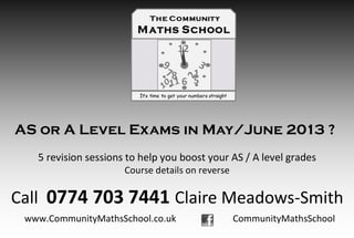 AS or A Level Exams in May/June 2013 ?
   5 revision sessions to help you boost your AS / A level grades
                      Course details on reverse

Call 0774 703 7441 Claire Meadows-Smith
 www.CommunityMathsSchool.co.uk                   CommunityMathsSchool
 