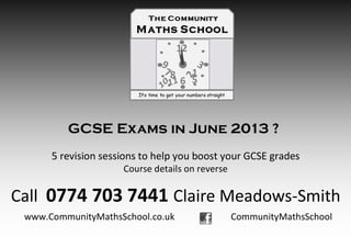 GCSE Exams in June 2013 ?
      5 revision sessions to help you boost your GCSE grades
                     Course details on reverse

Call 0774 703 7441 Claire Meadows-Smith
 www.CommunityMathsSchool.co.uk                  CommunityMathsSchool
 