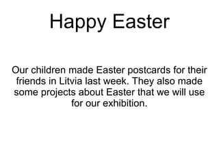 Happy Easter
Our children made Easter postcards for their
friends in Litvia last week. They also made
some projects about Easter that we will use
for our exhibition.
 