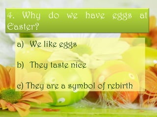 4. Why do we have eggs at
Easter?
a) We like eggs
b) They taste nice
c) They are a symbol of rebirth
 