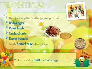 Then, families gather together to enjoy special food:
Boiled eggs
Roast lamb
Custard tarts
Easter biscuits
Finally, Simnel cakeis baked for tea.
Later, children hunt for Easter eggs
 