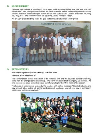 7) SOCCER REPORT
Fairmont High School is planning to once again make sporting history, this time with our U19
soccer boys. This prestigious tournament will have U19 Boys’ teams participating from around the
country. We shall be embarking on tour on the 27 June 2015 to East London, and will be returning
on 2 July 2015. The accommodation will be at the Areena Riverside Resort.
We are very excited to bring home the gold and to make the Fairmont family proud.
8) RUGBY RESULTS
Brackenfell Sports Day 2015 – Friday, 28 March 2015
Fairmont 1st
vs President 1st
The Fairmont team looked like a team to be reckoned with and this could be echoed when they
came from the change rooms to warm up. The warm-ups started rather gingerly, yet focused. As
time passed, one could sense this was a team hungry to play their first match of the season.
Final words of wisdom were spoken by the coaches with a clear message: “Stick to the basics and
play for each other as this will be the last Brackenfell sports day you will ever play in for those in
matric - one for the memory bank.”
 