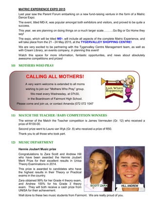 MATRIC EXPERIENCE EXPO 2015
Last year saw the Parent Forum embarking on a new fund-raising venture in the form of a Matric
Dance Expo.
The event, titled MD-X, was popular amongst both exhibitors and visitors, and proved to be quite a
success.
This year, we are planning on doing things on a much larger scale……….Go Big or Go Home they
say!
The expo, which will be titled MEˣ, will include all aspects of the complete Matric Experience, and
will take place from the 21 - 24 May 2015, at the TYGERVALLEY SHOPPING CENTRE!
We are very excited to be partnering with the Tygervalley Centre Management team, as well as
with Cream Library, an events company, in planning this event!
Watch this space for more information, fantastic opportunites, and news about absolutely
awesome competitions and prizes!
10) MOTHERS WHO PRAY
CALLING ALL MOTHERS!
A very warm welcome is extended to all moms
wishing to join our “Mothers Who Pray” group.
We meet every Wednesday, at 07h30,
in the Boardroom of Fairmont High School.
Please come and join us, or contact Amanda (072 072 1047
11) MATCH THE TEACHER / BABY COMPETITION WINNERS
The winner of the Match the Teacher competition is James Vermeulen (Gr. 12) who received a
prize of R100-00.
Second prize went to Laura van Wyk (Gr. 8) who received a prize of R50.
Thank you to all those who took part.
12) MUSIC DEPARTMENT
Hennie Joubert Music prize
Congratulations to Zara Scott and Andrew Hill
who have been awarded the Hennie Joubert
Merit Prize for their excellent results in Unisa
Theory Examinations in 2014.
This prize is awarded to candidates who have
the highest results in their Theory or Practical
exams in the country.
Zara obtained 99% for her Grade 4 theory exam,
and Andrew 100% for his Grade 3 theory
exam. They will both receive a cash prize from
UNISA for their achievement.
Well done to these two music students from Fairmont. We are really proud of you.
 