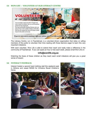 13) WON LIFE : VOLUNTEER AT OUR LITERACY CENTRE
The Literacy Centre, run in Fisantekraal, is a volunteer-driven organization that relies on willing
members of the public to volunteer their time reading with those learners eager to learn this very
important milestone.
With each volunteer, Won Life is able to extend their reach and really make a difference in the
community of Fisantekraal. If you can spare an hour or two each week, please email Won Life on:
info@wonlife.org.za
Watching the faces of these children as they reach each small milestone will give you a great
sense of reward.
14) INTERACT FEEDBACK
Interact hosted a second hand clothing stall this weekend past
in Athlone and raised R2500 for Christine Revell Children’s
Home.
 