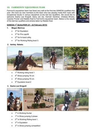 15) FAIRMONTS’ EQUESTRIAN TEAM
Fairmont’s equestrian team has fared very well at the first two SANESA qualifiers this
year. We have six new members to the team who has already made their mark with
exceptional results in various disciplines at the last two Qualifiers. We would like to
welcome Sasha Lee Kingwill, Dana van Zyl, Hannah Gardiner, Chelsea Brooks,
Cassidy Procter and Natalie Hoal to Fairmont’s equestrian team. Below is the results
of the last two qualifiers and photos taken by Natalie Hoal.
SANESA 1st
QUALIFIER (21 - 22 February 2015)
1. Megan Marinus
 3rd
for Equitation
 3rd
for Prix caprilli
 2nd
for In-hand utility
 2nd
for Working Riding level 3.
2. Ashley Rebelo
 1st
Working riding level 1
 4th
Show jumping 70 cm
 4th
Show jumping 70 cm
 5th
Equitation level 2
3. Sasha Lee Kingwill
 1st
in Working Hunter
 1st
in Show jumping 2 phase
 2nd
in Working Riding level 1
 3rd
in Equitation
 3rd
in Show jumping competition
 