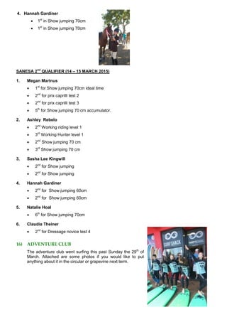 4. Hannah Gardiner
 1st
in Show jumping 70cm
 1st
in Show jumping 70cm
SANESA 2nd
QUALIFIER (14 – 15 MARCH 2015)
1. Megan Marinus
 1st
for Show jumping 70cm ideal time
 2nd
for prix caprilli test 2
 2nd
for prix caprilli test 3
 5th
for Show jumping 70 cm accumulator.
2. Ashley Rebelo
 2nd
Working riding level 1
 3rd
Working Hunter level 1
 2nd
Show jumping 70 cm
 3rd
Show jumping 70 cm
3. Sasha Lee Kingwill
 2nd
for Show jumping
 2nd
for Show jumping
4. Hannah Gardiner
 2nd
for Show jumping 60cm
 2nd
for Show jumping 60cm
5. Natalie Hoal
 6th
for Show jumping 70cm
6. Claudia Theiner
 2nd
for Dressage novice test 4
16) ADVENTURE CLUB
The adventure club went surfing this past Sunday the 29th
of
March. Attached are some photos if you would like to put
anything about it in the circular or grapevine next term.
 
