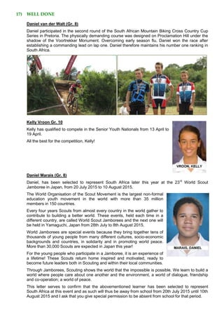 17) WELL DONE
Daniel van der Walt (Gr. 8)
Daniel participated in the second round of the South African Mountain Biking Cross Country Cup
Series in Pretoria. The physically demanding course was designed on Proclamation Hill under the
shadow of the Voortrekker Monument. Overcoming early season flu, Daniel won the race after
establishing a commanding lead on lap one. Daniel therefore maintains his number one ranking in
South Africa.
Kelly Vroon Gr. 10
Kelly has qualified to compete in the Senior Youth Nationals from 13 April to
19 April.
All the best for the competition, Kelly!
Daniel Marais (Gr. 8)
Daniel, has been selected to represent South Africa later this year at the 23rd
World Scout
Jamboree in Japan, from 20 July 2015 to 10 August 2015.
The World Organisation of the Scout Movement is the largest non-formal
education youth movement in the world with more than 35 million
members in 150 countries.
Every four years Scouts from almost every country in the world gather to
contribute to building a better world. These events, held each time in a
different country, are called World Scout Jamborees and the next one will
be held in Yamaguchi, Japan from 28th July to 8th August 2015.
World Jamborees are special events because they bring together tens of
thousands of young people from many different cultures, socio-economic
backgrounds and countries, in solidarity and in promoting world peace.
More than 30,000 Scouts are expected in Japan this year!
For the young people who participate in a Jamboree, it is an experience of
a lifetime! These Scouts return home inspired and motivated, ready to
become future leaders both in Scouting and within their local communities.
Through Jamborees, Scouting shows the world that the impossible is possible. We learn to build a
world where people care about one another and the environment, a world of dialogue, friendship
and co-operation; a world of peace.
This letter serves to confirm that the abovementioned learner has been selected to represent
South Africa at this event and as such will thus be away from school from 20th July 2015 until 10th
August 2015 and I ask that you give special permission to be absent from school for that period.
 