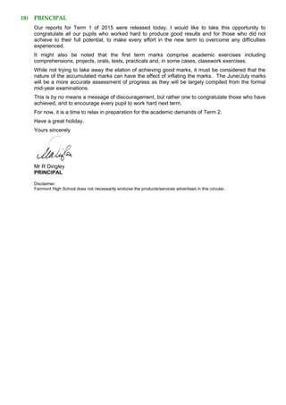 18) PRINCIPAL
Our reports for Term 1 of 2015 were released today. I would like to take this opportunity to
congratulate all our pupils who worked hard to produce good results and for those who did not
achieve to their full potential, to make every effort in the new term to overcome any difficulties
experienced.
It might also be noted that the first term marks comprise academic exercises including
comprehensions, projects, orals, tests, practicals and, in some cases, classwork exercises.
While not trying to take away the elation of achieving good marks, it must be considered that the
nature of the accumulated marks can have the effect of inflating the marks. The June/July marks
will be a more accurate assessment of progress as they will be largely compiled from the formal
mid-year examinations.
This is by no means a message of discouragement, but rather one to congratulate those who have
achieved, and to encourage every pupil to work hard next term.
For now, it is a time to relax in preparation for the academic demands of Term 2.
Have a great holiday.
Yours sincerely
Mr R Dingley
PRINCIPAL
Disclaimer:
Fairmont High School does not necessarily endorse the products/services advertised in this circular.
 