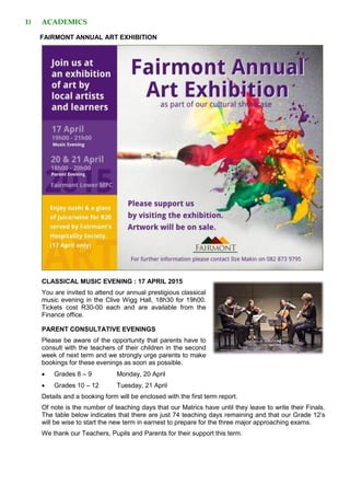1) ACADEMICS
FAIRMONT ANNUAL ART EXHIBITION
CLASSICAL MUSIC EVENING : 17 APRIL 2015
You are invited to attend our annual prestigious classical
music evening in the Clive Wigg Hall, 18h30 for 19h00.
Tickets cost R30-00 each and are available from the
Finance office.
PARENT CONSULTATIVE EVENINGS
Please be aware of the opportunity that parents have to
consult with the teachers of their children in the second
week of next term and we strongly urge parents to make
bookings for these evenings as soon as possible.
 Grades 8 – 9 Monday, 20 April
 Grades 10 – 12 Tuesday, 21 April
Details and a booking form will be enclosed with the first term report.
Of note is the number of teaching days that our Matrics have until they leave to write their Finals.
The table below indicates that there are just 74 teaching days remaining and that our Grade 12’s
will be wise to start the new term in earnest to prepare for the three major approaching exams.
We thank our Teachers, Pupils and Parents for their support this term.
 