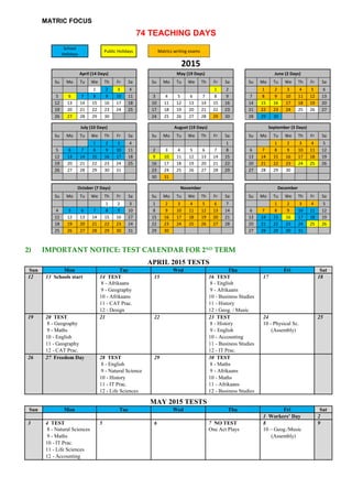 MATRIC FOCUS
74 TEACHING DAYS
School
Holidays
Public Holidays Matrics writing exams
2015
April (14 Days) May (19 Days) June (2 Days)
Su Mo Tu We Th Fr Sa Su Mo Tu We Th Fr Sa Su Mo Tu We Th Fr Sa
1 2 3 4 1 2 1 2 3 4 5 6
5 6 7 8 9 10 11 3 4 5 6 7 8 9 7 8 9 10 11 12 13
12 13 14 15 16 17 18 10 11 12 13 14 15 16 14 15 16 17 18 19 20
19 20 21 22 23 24 25 17 18 19 20 21 22 23 21 22 23 24 25 26 27
26 27 28 29 30 24 25 26 27 28 29 30 28 29 30
July (10 Days) August (19 Days) September (3 Days)
Su Mo Tu We Th Fr Sa Su Mo Tu We Th Fr Sa Su Mo Tu We Th Fr Sa
1 2 3 4 1 1 2 3 4 5
5 6 7 8 9 10 11 2 3 4 5 6 7 8 6 7 8 9 10 11 12
12 13 14 15 16 17 18 9 10 11 12 13 14 15 13 14 15 16 17 18 19
19 20 21 22 23 24 25 16 17 18 19 20 21 22 20 21 22 23 24 25 26
26 27 28 29 30 31 23 24 25 26 27 28 29 27 28 29 30
30 31
October (7 Days) November December
Su Mo Tu We Th Fr Sa Su Mo Tu We Th Fr Sa Su Mo Tu We Th Fr Sa
1 2 3 1 2 3 4 5 6 7 1 2 3 4 5
4 5 6 7 8 9 10 8 9 10 11 12 13 14 6 7 8 9 10 11 12
11 12 13 14 15 16 17 15 16 17 18 19 20 21 13 14 15 16 17 18 19
18 19 20 21 22 23 24 22 23 24 25 26 27 28 20 21 22 23 24 25 26
25 26 27 28 29 30 31 29 30 27 28 29 30 31
2) IMPORTANT NOTICE: TEST CALENDAR FOR 2ND
TERM
APRIL 2015 TESTS
Sun Mon Tue Wed Thu Fri Sat
12 13 Schools start 14 TEST 15 16 TEST 17 18
8 - Afrikaans 8 - English
9 - Geography 9 - Afrikaans
10 - Afrikaans 10 - Business Studies
11 - CAT Prac. 11 - History
12 - Design 12 - Geog. / Music
19 20 TEST 21 22 23 TEST 24 25
8 - Geography 8 - History 10 - Physical Sc.
9 - Maths 9 - English (Assembly)
10 - English 10 - Accounting
11 - Geography 11 - Business Studies
12 - CAT Prac. 12 - IT Prac.
26 27 Freedom Day 28 TEST 29 30 TEST
8 - English 8 - Maths
9 - Natural Science 9 - Afrikaans
10 - History 10 - Maths
11 - IT Prac. 11 - Afrikaans
12 - Life Sciences 12 - Business Studies
MAY 2015 TESTS
Sun Mon Tue Wed Thu Fri Sat
1 Workers’ Day 2
3 4 TEST 5 6 7 NO TEST 8 9
8 - Natural Sciences One Act Plays 10 – Geog./Music
9 - Maths (Assembly)
10 - IT Prac.
11 - Life Sciences
12 - Accounting
 