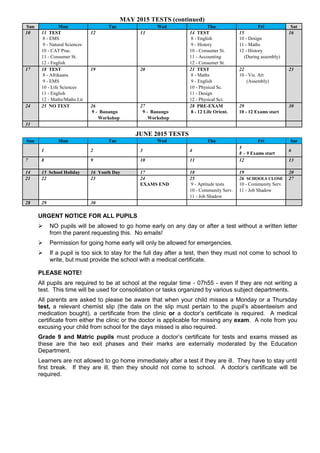 MAY 2015 TESTS (continued)
Sun Mon Tue Wed Thu Fri Sat
10 11 TEST 12 13 14 TEST 15 16
8 - EMS 8 - English 10 - Design
9 - Natural Sciences 9 - History 11 - Maths
10 - CAT Prac. 10 - Consumer St. 12 - History
11 - Consumer St. 11 - Accounting (During assembly)
12 - English 12 - Consumer St.
17 18 TEST 19 20 21 TEST 22 23
8 - Afrikaans 8 - Maths 10 - Vis. Art
9 - EMS 9 - English (Assembly)
10 - Life Sciences 10 - Physical Sc.
11 - English 11 - Design
12 - Maths/Maths Lit 12 - Physical Sci.
24 25 NO TEST 26 27 28 PRE-EXAM 29 30
9 - Banango 9 - Banango 8 - 12 Life Orient. 10 - 12 Exams start
Workshop Workshop
31
JUNE 2015 TESTS
Sun Mon Tue Wed Thu Fri Sat
1 2 3 4
5
8 – 9 Exams start
6
7 8 9 10 11 12 13
14 15 School Holiday 16 Youth Day 17 18 19 20
21 22 23 24 25 26 SCHOOLS CLOSE 27
EXAMS END 9 - Aptitude tests 10 - Community Serv.
10 - Community Serv. 11 - Job Shadow
11 - Job Shadow
28 29 30
URGENT NOTICE FOR ALL PUPILS
 NO pupils will be allowed to go home early on any day or after a test without a written letter
from the parent requesting this. No emails!
 Permission for going home early will only be allowed for emergencies.
 If a pupil is too sick to stay for the full day after a test, then they must not come to school to
write, but must provide the school with a medical certificate.
PLEASE NOTE!
All pupils are required to be at school at the regular time - 07h55 - even if they are not writing a
test. This time will be used for consolidation or tasks organized by various subject departments.
All parents are asked to please be aware that when your child misses a Monday or a Thursday
test, a relevant chemist slip (the date on the slip must pertain to the pupil’s absenteeism and
medication bought), a certificate from the clinic or a doctor’s certificate is required. A medical
certificate from either the clinic or the doctor is applicable for missing any exam. A note from you
excusing your child from school for the days missed is also required.
Grade 9 and Matric pupils must produce a doctor’s certificate for tests and exams missed as
these are the two exit phases and their marks are externally moderated by the Education
Department.
Learners are not allowed to go home immediately after a test if they are ill. They have to stay until
first break. If they are ill, then they should not come to school. A doctor’s certificate will be
required.
 