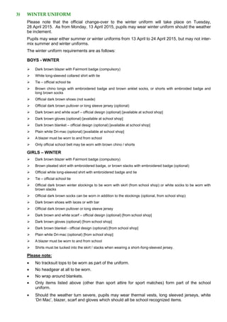 3) WINTER UNIFORM
Please note that the official change-over to the winter uniform will take place on Tuesday,
28 April 2015. As from Monday, 13 April 2015, pupils may wear winter uniform should the weather
be inclement.
Pupils may wear either summer or winter uniforms from 13 April to 24 April 2015, but may not inter-
mix summer and winter uniforms.
The winter uniform requirements are as follows:
BOYS - WINTER
 Dark brown blazer with Fairmont badge (compulsory)
 White long-sleeved collared shirt with tie
 Tie – official school tie
 Brown chino longs with embroidered badge and brown anklet socks, or shorts with embroided badge and
long brown socks
 Official dark brown shoes (not suede)
 Official dark brown pullover or long sleeve jersey (optional)
 Dark brown and white scarf – official design (optional) [available at school shop]
 Dark brown gloves (optional) [available at school shop]
 Dark brown blanket – official design (optional) [available at school shop]
 Plain white Dri-mac (optional) [available at school shop]
 A blazer must be worn to and from school
 Only official school belt may be worn with brown chino / shorts
GIRLS – WINTER
 Dark brown blazer with Fairmont badge (compulsory)
 Brown pleated skirt with embroidered badge, or brown slacks with embroidered badge (optional)
 Official white long-sleeved shirt with embroidered badge and tie
 Tie – official school tie
 Official dark brown winter stockings to be worn with skirt (from school shop) or white socks to be worn with
brown slacks
 Official dark brown socks can be worn in addition to the stockings (optional, from school shop)
 Dark brown shoes with laces or with bar
 Official dark brown pullover or long sleeve jersey
 Dark brown and white scarf – official design (optional) [from school shop]
 Dark brown gloves (optional) [from school shop]
 Dark brown blanket - official design (optional) [from school shop]
 Plain white Dri-mac (optional) [from school shop]
 A blazer must be worn to and from school
 Shirts must be tucked into the skirt / slacks when wearing a short-/long-sleeved jersey.
Please note:
 No tracksuit tops to be worn as part of the uniform.
 No headgear at all to be worn.
 No wrap around blankets.
 Only items listed above (other than sport attire for sport matches) form part of the school
uniform.
 Should the weather turn severe, pupils may wear thermal vests, long sleeved jerseys, white
‘Dri Mac’, blazer, scarf and gloves which should all be school recognized items.
 