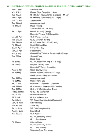 4) IMPORTANT NOTICE : GENERAL CALENDAR FOR END 1ST
TERM AND 2ND
TERM
Wed, 1 April Schools Close
Mon, 6 April Orange River Camp (6 – 11 Apr)
Tue, 7 April U14 Hockey Tournament in George (7 – 11 Apr)
Wed, 8 April U19 Hockey Tournament (8 – 11 Apr)
Mon, 13 April Schools start
Tue, 14 April Appearance check
Fri, 17 April Music evening
Art Exhibition (17 – 21 April)
Sat, 18 April Bellville sport day (Away)
Drummie 1st
Large Drill Competition
Mon, 20 April Gr.8-9 Parent meeting
Tue, 21 April Gr.10-12 Parent meeting
Thu, 23 April Gr. 9 Science Expo (23 – 25 April)
Fri, 24 April Senior Citizens’ Day
Sat, 25 April Father / Son Day
Mon, 27 April Freedom Day
Mon, 4 May One Act Play Technical Rehearsal (4 – 6 May)
Thu, 7 May One Act Plays
Blood Clinic
Fri, 8 May Gr. 10 Leadership Camp (8 – 10 May)
Sat, 9 May Bergvliet Derby (Home)
Drummie 2nd
Group Competition
Wed, 13 May Cross Country Event
Fri, 15 May Wildlife Society Camp (15 – 17 May)
Matric Dance Expo (15 – 16 May)
Tue, 19 May Appearance check
Fri, 22 May Matric Theme Day
Sat, 23 May Drummie 2nd
Large Drill Competition
Tue, 26 May Gr. 9 Banango Workshop (26 – 27 May)
Thu, 28 May Gr. 8 – 12 Life Orientation Exam
Friday, 29 May Gr 10 – 12 Exams start
Sat, 30 May Drummie Breakfast
Fri, 5 June Gr. 8 – 10 Exams start
Sat, 6 June WP Group Championships (Drummies)
Mon, 15 June School holiday
Tue, 16 June Youth Day
Sat, 20 June WP Drill Championships
Wed, 24 June Exams End
Thu, 25 June Gr. 9 Aptitude
Gr. 10 Community Service
Gr. 11 Job Shadow
Fri, 26 June Schools Close
Gr. 10 Community Service
Gr. 11 Job Shadow
Westering Sport Tour leaves
 