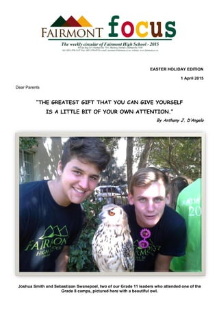 EASTER HOLIDAY EDITION
1 April 2015
Dear Parents
“THE GREATEST GIFT THAT YOU CAN GIVE YOURSELF
IS A LITTLE BIT OF YOUR OWN ATTENTION.”
By Anthony J. D’Angelo
Joshua Smith and Sebastiaan Swanepoel, two of our Grade 11 leaders who attended one of the
Grade 8 camps, pictured here with a beautiful owl.
 