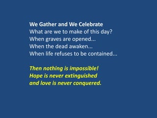 We Gather and We Celebrate
What are we to make of this day?
When graves are opened...
When the dead awaken...
When life refuses to be contained...
Then nothing is impossible!
Hope is never extinguished
and love is never conquered.
 