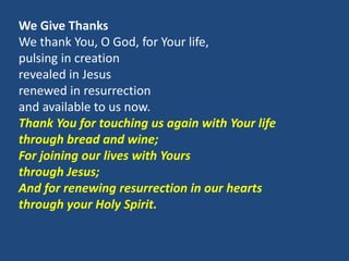 We Give Thanks
We thank You, O God, for Your life,
pulsing in creation
revealed in Jesus
renewed in resurrection
and available to us now.
Thank You for touching us again with Your life
through bread and wine;
For joining our lives with Yours
through Jesus;
And for renewing resurrection in our hearts
through your Holy Spirit.
 