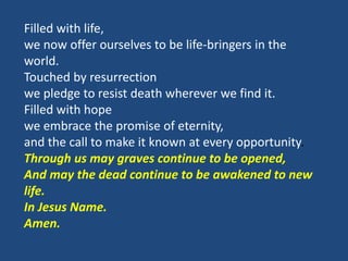 Filled with life,
we now offer ourselves to be life-bringers in the
world.
Touched by resurrection
we pledge to resist death wherever we find it.
Filled with hope
we embrace the promise of eternity,
and the call to make it known at every opportunity.
Through us may graves continue to be opened,
And may the dead continue to be awakened to new
life.
In Jesus Name.
Amen.
 