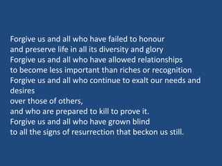 Forgive us and all who have failed to honour
and preserve life in all its diversity and glory
Forgive us and all who have allowed relationships
to become less important than riches or recognition
Forgive us and all who continue to exalt our needs and
desires
over those of others,
and who are prepared to kill to prove it.
Forgive us and all who have grown blind
to all the signs of resurrection that beckon us still.
 