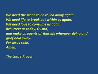We need the stone to be rolled away again.
We need life to break out within us again.
We need love to consume us again.
Resurrect us today, O Lord,
and make us agents of Your life wherever dying and
grief hold sway.
For Jesus sake.
Amen.
The Lord's Prayer
 