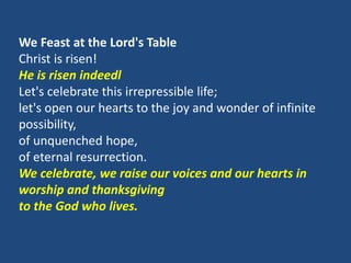 We Feast at the Lord's Table
Christ is risen!
He is risen indeedl
Let's celebrate this irrepressible life;
let's open our hearts to the joy and wonder of infinite
possibility,
of unquenched hope,
of eternal resurrection.
We celebrate, we raise our voices and our hearts in
worship and thanksgiving
to the God who lives.
 