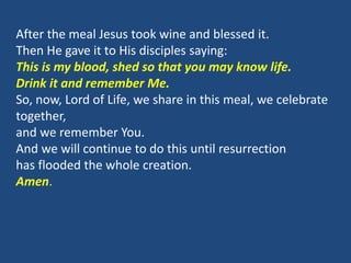 After the meal Jesus took wine and blessed it.
Then He gave it to His disciples saying:
This is my blood, shed so that you may know life.
Drink it and remember Me.
So, now, Lord of Life, we share in this meal, we celebrate
together,
and we remember You.
And we will continue to do this until resurrection
has flooded the whole creation.
Amen.
 