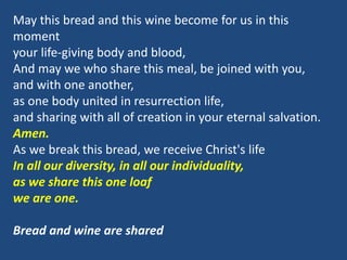May this bread and this wine become for us in this
moment
your life-giving body and blood,
And may we who share this meal, be joined with you,
and with one another,
as one body united in resurrection life,
and sharing with all of creation in your eternal salvation.
Amen.
As we break this bread, we receive Christ's life
In all our diversity, in all our individuality,
as we share this one loaf
we are one.
Bread and wine are shared
 